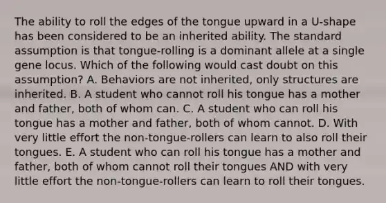 The ability to roll the edges of the tongue upward in a U-shape has been considered to be an inherited ability. The standard assumption is that tongue-rolling is a dominant allele at a single gene locus. Which of the following would cast doubt on this assumption? A. Behaviors are not inherited, only structures are inherited. B. A student who cannot roll his tongue has a mother and father, both of whom can. C. A student who can roll his tongue has a mother and father, both of whom cannot. D. With very little effort the non-tongue-rollers can learn to also roll their tongues. E. A student who can roll his tongue has a mother and father, both of whom cannot roll their tongues AND with very little effort the non-tongue-rollers can learn to roll their tongues.