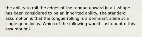 the ability to roll the edges of the tongue upward in a U-shape has been considered to be an inherited ability. The standard assumption is that the tongue-rolling is a dominant allele at a single gene locus. Which of the following would cast doubt n this assumption?