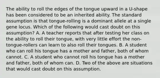 The ability to roll the edges of the tongue upward in a U-shape has been considered to be an inherited ability. The standard assumption is that tongue-rolling is a dominant allele at a single gene locus. Which of the following would cast doubt on this assumption? A. A teacher reports that after testing her class on the ability to roll their tongue, with very little effort the non-tongue-rollers can learn to also roll their tongues. B. A student who can roll his tongue has a mother and father, both of whom cannot. C. A student who cannot roll his tongue has a mother and father, both of whom can. D. Two of the above are situations that would cast doubt on this assumption.