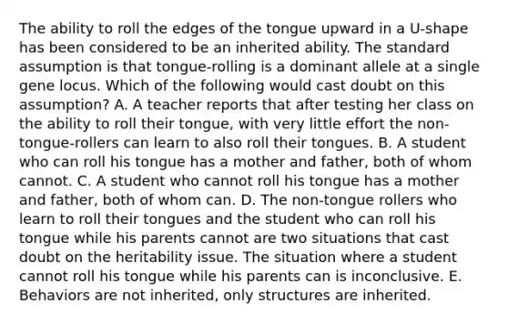 The ability to roll the edges of the tongue upward in a U-shape has been considered to be an inherited ability. The standard assumption is that tongue-rolling is a dominant allele at a single gene locus. Which of the following would cast doubt on this assumption? A. A teacher reports that after testing her class on the ability to roll their tongue, with very little effort the non-tongue-rollers can learn to also roll their tongues. B. A student who can roll his tongue has a mother and father, both of whom cannot. C. A student who cannot roll his tongue has a mother and father, both of whom can. D. The non-tongue rollers who learn to roll their tongues and the student who can roll his tongue while his parents cannot are two situations that cast doubt on the heritability issue. The situation where a student cannot roll his tongue while his parents can is inconclusive. E. Behaviors are not inherited, only structures are inherited.