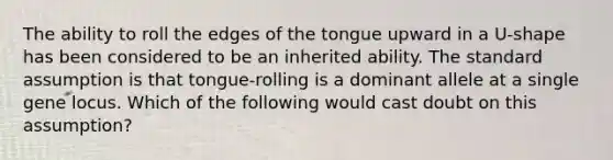 The ability to roll the edges of the tongue upward in a U-shape has been considered to be an inherited ability. The standard assumption is that tongue-rolling is a dominant allele at a single gene locus. Which of the following would cast doubt on this assumption?