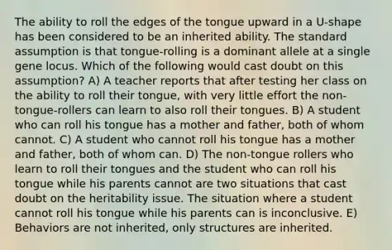 The ability to roll the edges of the tongue upward in a U-shape has been considered to be an inherited ability. The standard assumption is that tongue-rolling is a dominant allele at a single gene locus. Which of the following would cast doubt on this assumption? A) A teacher reports that after testing her class on the ability to roll their tongue, with very little effort the non-tongue-rollers can learn to also roll their tongues. B) A student who can roll his tongue has a mother and father, both of whom cannot. C) A student who cannot roll his tongue has a mother and father, both of whom can. D) The non-tongue rollers who learn to roll their tongues and the student who can roll his tongue while his parents cannot are two situations that cast doubt on the heritability issue. The situation where a student cannot roll his tongue while his parents can is inconclusive. E) Behaviors are not inherited, only structures are inherited.