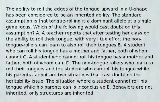 The ability to roll the edges of the tongue upward in a U-shape has been considered to be an inherited ability. The standard assumption is that tongue-rolling is a dominant allele at a single gene locus. Which of the following would cast doubt on this assumption? A. A teacher reports that after testing her class on the ability to roll their tongue, with very little effort the non-tongue-rollers can learn to also roll their tongues B. A student who can roll his tongue has a mother and father, both of whom cannot C. A student who cannot roll his tongue has a mother and father, both of whom can. D. The non-tongue rollers who learn to roll their tongues and the student who can roll his tongue while his parents cannot are two situations that cast doubt on the heritability issue. The situation where a student cannot roll his tongue while his parents can is inconclusive E. Behaviors are not inherited, only structures are inherited