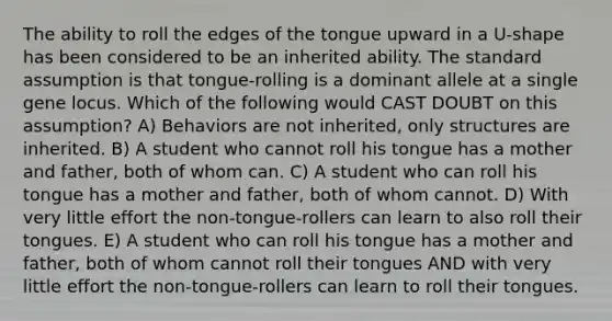 The ability to roll the edges of the tongue upward in a U-shape has been considered to be an inherited ability. The standard assumption is that tongue-rolling is a dominant allele at a single gene locus. Which of the following would CAST DOUBT on this assumption? A) Behaviors are not inherited, only structures are inherited. B) A student who cannot roll his tongue has a mother and father, both of whom can. C) A student who can roll his tongue has a mother and father, both of whom cannot. D) With very little effort the non-tongue-rollers can learn to also roll their tongues. E) A student who can roll his tongue has a mother and father, both of whom cannot roll their tongues AND with very little effort the non-tongue-rollers can learn to roll their tongues.