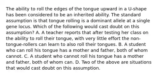 The ability to roll the edges of the tongue upward in a U-shape has been considered to be an inherited ability. The standard assumption is that tongue rolling is a dominant allele at a single gene locus. Which of the following would cast doubt on this assumption? A. A teacher reports that after testing her class on the ability to roll their tongue, with very little effort the non-tongue-rollers can learn to also roll their tongues. B. A student who can roll his tongue has a mother and father, both of whom cannot. C. A student who cannot roll his tongue has a mother and father, both of whom can. D. Two of the above are situations that would cast doubt on this assumption.