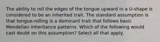 The ability to roll the edges of the tongue upward in a U-shape is considered to be an inherited trait. The standard assumption is that tongue-rolling is a dominant trait that follows basic Mendelian inheritance patterns. Which of the following would cast doubt on this assumption? Select all that apply.