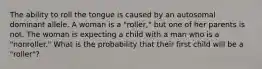 The ability to roll the tongue is caused by an autosomal dominant allele. A woman is a "roller," but one of her parents is not. The woman is expecting a child with a man who is a "nonroller." What is the probability that their first child will be a "roller"?