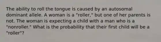 The ability to roll the tongue is caused by an autosomal dominant allele. A woman is a "roller," but one of her parents is not. The woman is expecting a child with a man who is a "nonroller." What is the probability that their first child will be a "roller"?