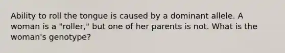 Ability to roll the tongue is caused by a dominant allele. A woman is a "roller," but one of her parents is not. What is the woman's genotype?