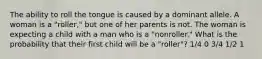 The ability to roll the tongue is caused by a dominant allele. A woman is a "roller," but one of her parents is not. The woman is expecting a child with a man who is a "nonroller." What is the probability that their first child will be a "roller"? 1/4 0 3/4 1/2 1