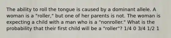 The ability to roll the tongue is caused by a dominant allele. A woman is a "roller," but one of her parents is not. The woman is expecting a child with a man who is a "nonroller." What is the probability that their first child will be a "roller"? 1/4 0 3/4 1/2 1