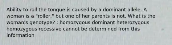 Ability to roll the tongue is caused by a dominant allele. A woman is a "roller," but one of her parents is not. What is the woman's genotype? : homozygous dominant heterozygous homozygous recessive cannot be determined from this information