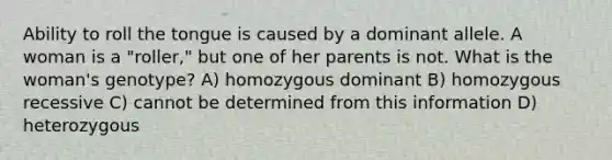 Ability to roll the tongue is caused by a dominant allele. A woman is a "roller," but one of her parents is not. What is the woman's genotype? A) homozygous dominant B) homozygous recessive C) cannot be determined from this information D) heterozygous