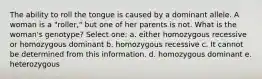 The ability to roll the tongue is caused by a dominant allele. A woman is a "roller," but one of her parents is not. What is the woman's genotype? Select one: a. either homozygous recessive or homozygous dominant b. homozygous recessive c. It cannot be determined from this information. d. homozygous dominant e. heterozygous