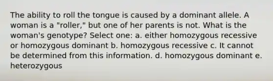 The ability to roll the tongue is caused by a dominant allele. A woman is a "roller," but one of her parents is not. What is the woman's genotype? Select one: a. either homozygous recessive or homozygous dominant b. homozygous recessive c. It cannot be determined from this information. d. homozygous dominant e. heterozygous