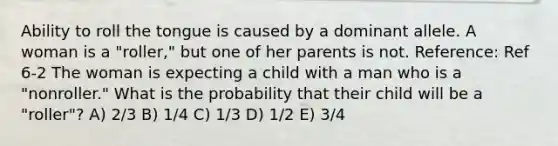 Ability to roll the tongue is caused by a dominant allele. A woman is a "roller," but one of her parents is not. Reference: Ref 6-2 The woman is expecting a child with a man who is a "nonroller." What is the probability that their child will be a "roller"? A) 2/3 B) 1/4 C) 1/3 D) 1/2 E) 3/4