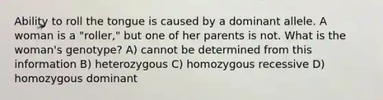 Ability to roll the tongue is caused by a dominant allele. A woman is a "roller," but one of her parents is not. What is the woman's genotype? A) cannot be determined from this information B) heterozygous C) homozygous recessive D) homozygous dominant