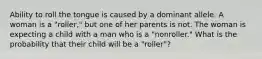 Ability to roll the tongue is caused by a dominant allele. A woman is a "roller," but one of her parents is not. The woman is expecting a child with a man who is a "nonroller." What is the probability that their child will be a "roller"?