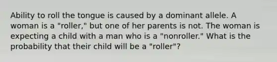 Ability to roll the tongue is caused by a dominant allele. A woman is a "roller," but one of her parents is not. The woman is expecting a child with a man who is a "nonroller." What is the probability that their child will be a "roller"?