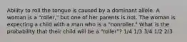 Ability to roll the tongue is caused by a dominant allele. A woman is a "roller," but one of her parents is not. The woman is expecting a child with a man who is a "nonroller." What is the probability that their child will be a "roller"? 1/4 1/3 3/4 1/2 2/3