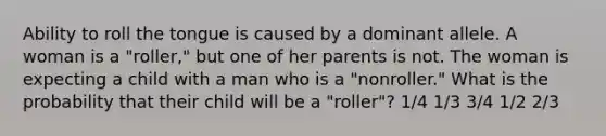 Ability to roll the tongue is caused by a dominant allele. A woman is a "roller," but one of her parents is not. The woman is expecting a child with a man who is a "nonroller." What is the probability that their child will be a "roller"? 1/4 1/3 3/4 1/2 2/3