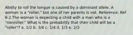 Ability to roll the tongue is caused by a dominant allele. A woman is a "roller," but one of her parents is not. Reference: Ref 6-2 The woman is expecting a child with a man who is a "nonroller." What is the probability that their child will be a "roller"? a. 1/2 b. 3/4 c. 1/4 d. 1/3 e. 2/3