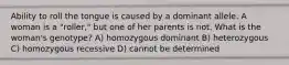 Ability to roll the tongue is caused by a dominant allele. A woman is a "roller," but one of her parents is not. What is the woman's genotype? A) homozygous dominant B) heterozygous C) homozygous recessive D) cannot be determined