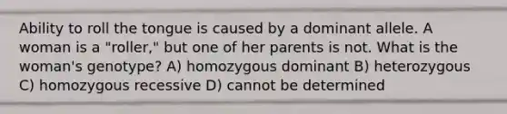 Ability to roll the tongue is caused by a dominant allele. A woman is a "roller," but one of her parents is not. What is the woman's genotype? A) homozygous dominant B) heterozygous C) homozygous recessive D) cannot be determined