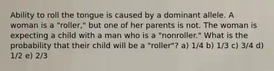 Ability to roll the tongue is caused by a dominant allele. A woman is a "roller," but one of her parents is not. The woman is expecting a child with a man who is a "nonroller." What is the probability that their child will be a "roller"? a) 1/4 b) 1/3 c) 3/4 d) 1/2 e) 2/3