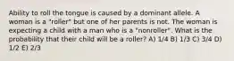 Ability to roll the tongue is caused by a dominant allele. A woman is a "roller" but one of her parents is not. The woman is expecting a child with a man who is a "nonroller". What is the probability that their child will be a roller? A) 1/4 B) 1/3 C) 3/4 D) 1/2 E) 2/3