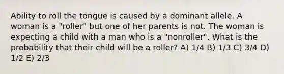 Ability to roll the tongue is caused by a dominant allele. A woman is a "roller" but one of her parents is not. The woman is expecting a child with a man who is a "nonroller". What is the probability that their child will be a roller? A) 1/4 B) 1/3 C) 3/4 D) 1/2 E) 2/3