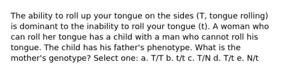 The ability to roll up your tongue on the sides (T, tongue rolling) is dominant to the inability to roll your tongue (t). A woman who can roll her tongue has a child with a man who cannot roll his tongue. The child has his father's phenotype. What is the mother's genotype? Select one: a. T/T b. t/t c. T/N d. T/t e. N/t