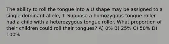 The ability to roll the tongue into a U shape may be assigned to a single dominant allele, T. Suppose a homozygous tongue roller had a child with a heterozygous tongue roller. What proportion of their children could roll their tongues? A) 0% B) 25% C) 50% D) 100%