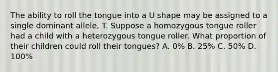 The ability to roll the tongue into a U shape may be assigned to a single dominant allele, T. Suppose a homozygous tongue roller had a child with a heterozygous tongue roller. What proportion of their children could roll their tongues? A. 0% B. 25% C. 50% D. 100%