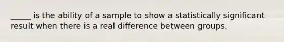 _____ is the ability of a sample to show a statistically significant result when there is a real difference between groups.