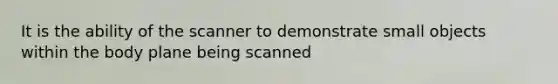 It is the ability of the scanner to demonstrate small objects within the body plane being scanned