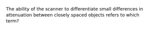 The ability of the scanner to differentiate small differences in attenuation between closely spaced objects refers to which term?