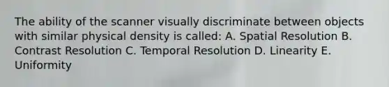 The ability of the scanner visually discriminate between objects with similar physical density is called: A. Spatial Resolution B. Contrast Resolution C. Temporal Resolution D. Linearity E. Uniformity