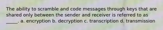 The ability to scramble and code messages through keys that are shared only between the sender and receiver is referred to as _____. a. encryption b. decryption c. transcription d. transmission