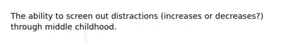 The ability to screen out distractions (increases or decreases?) through middle childhood.