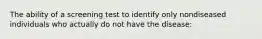 The ability of a screening test to identify only nondiseased individuals who actually do not have the disease: