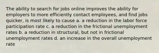 The ability to search for jobs online improves the ability for employers to more efficiently contact employees, and find jobs quicker, is most likely to cause a. a reduction in the labor force participation rate c. a reduction in the frictional unemployment rates b. a reduction in structural, but not in frictional unemployment rates d. an increase in the overall unemployment rate