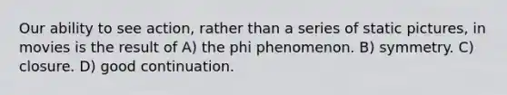 Our ability to see action, rather than a series of static pictures, in movies is the result of A) the phi phenomenon. B) symmetry. C) closure. D) good continuation.