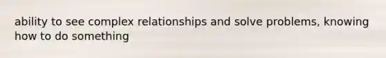 ability to see complex relationships and solve problems, knowing how to do something