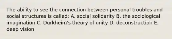 The ability to see the connection between personal troubles and social structures is called: A. social solidarity B. the sociological imagination C. Durkheim's theory of unity D. deconstruction E. deep vision