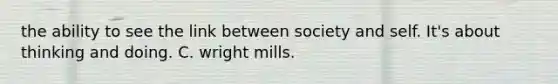 the ability to see the link between society and self. It's about thinking and doing. C. wright mills.