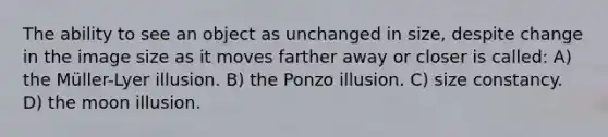 The ability to see an object as unchanged in size, despite change in the image size as it moves farther away or closer is called: A) the Müller-Lyer illusion. B) the Ponzo illusion. C) size constancy. D) the moon illusion.