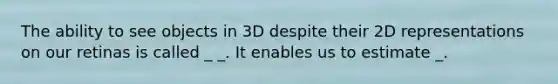 The ability to see objects in 3D despite their 2D representations on our retinas is called _ _. It enables us to estimate _.