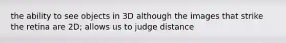 the ability to see objects in 3D although the images that strike the retina are 2D; allows us to judge distance