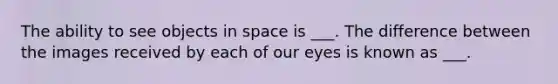 The ability to see objects in space is ___. The difference between the images received by each of our eyes is known as ___.